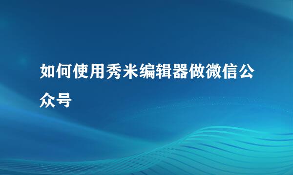 如何使用秀米编辑器做微信公众号