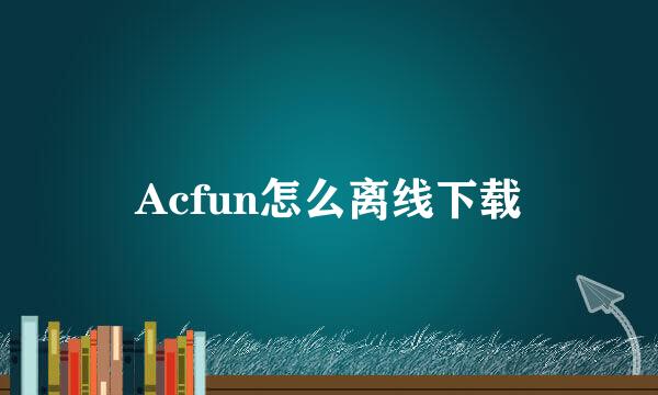 Acfun怎么离线下载