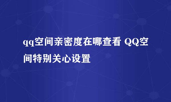 qq空间亲密度在哪查看 QQ空间特别关心设置