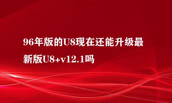 96年版的U8现在还能升级最新版U8+v12.1吗