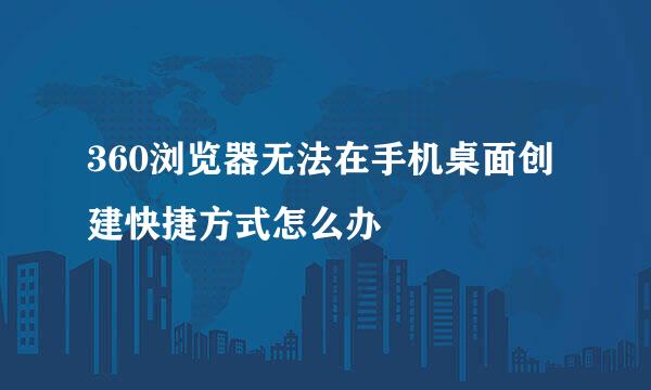 360浏览器无法在手机桌面创建快捷方式怎么办