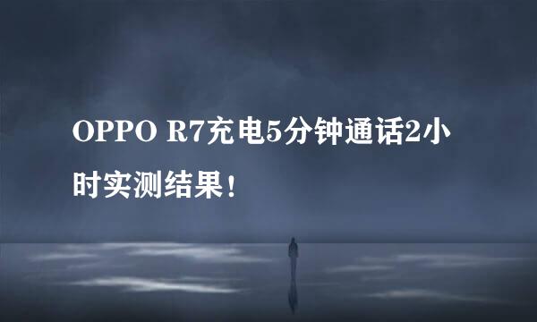 OPPO R7充电5分钟通话2小时实测结果！