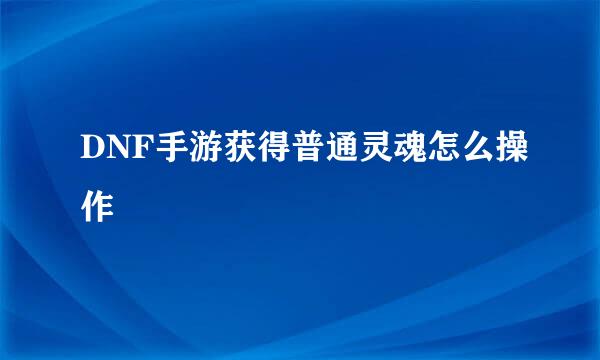 DNF手游获得普通灵魂怎么操作