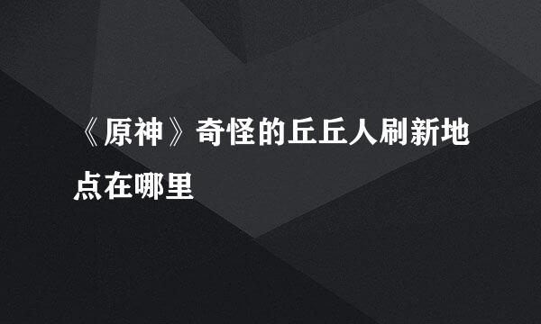 《原神》奇怪的丘丘人刷新地点在哪里
