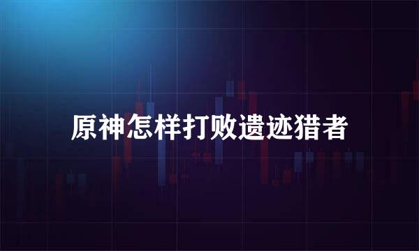 原神怎样打败遗迹猎者