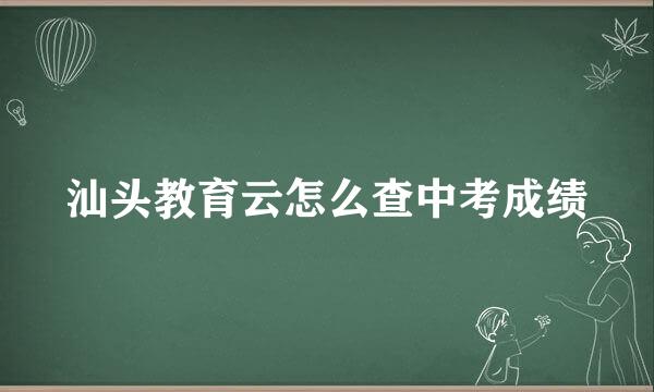 汕头教育云怎么查中考成绩