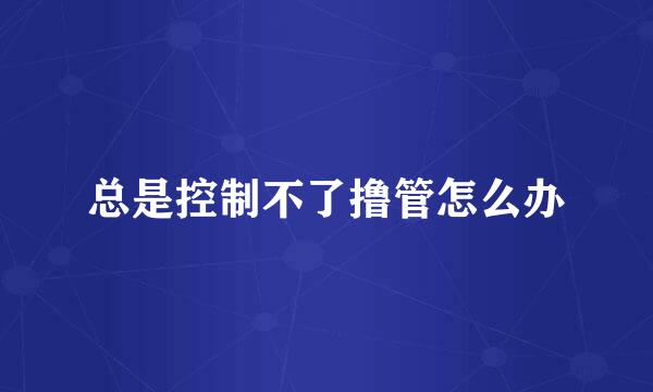 总是控制不了撸管怎么办