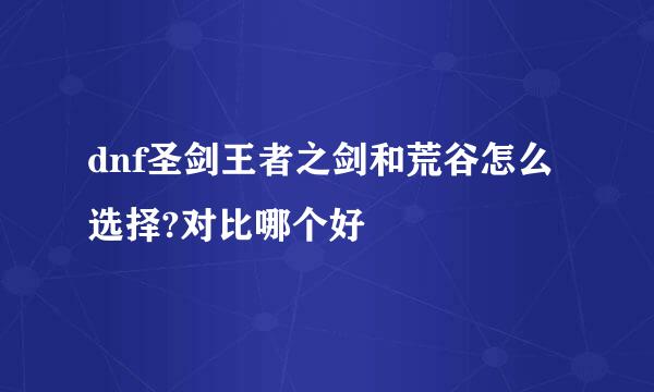 dnf圣剑王者之剑和荒谷怎么选择?对比哪个好