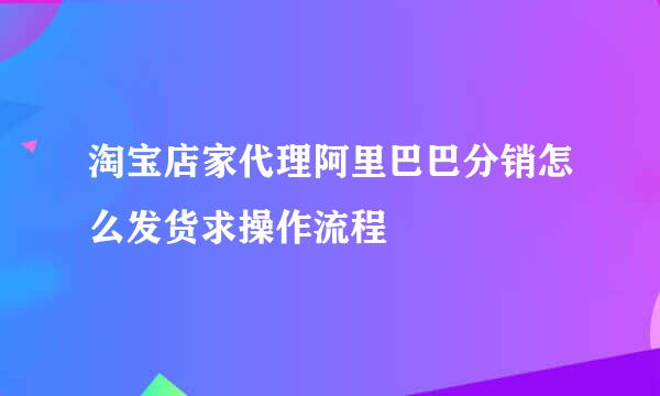 淘宝店家代理阿里巴巴分销怎么发货求操作流程