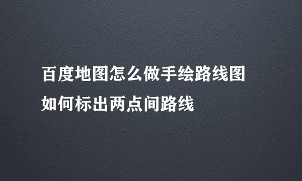 百度地图怎么做手绘路线图 如何标出两点间路线