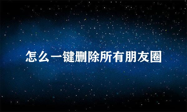 怎么一键删除所有朋友圈