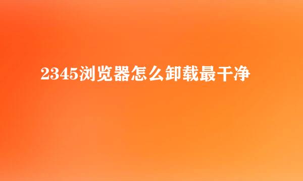 2345浏览器怎么卸载最干净