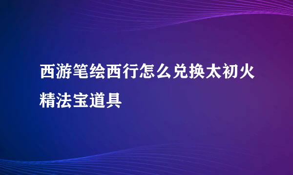 西游笔绘西行怎么兑换太初火精法宝道具