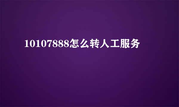 10107888怎么转人工服务