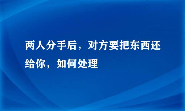两人分手后，对方要把东西还给你，如何处理