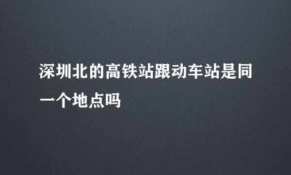 深圳北的高铁站跟动车站是同一个地点吗