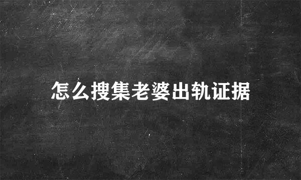 怎么搜集老婆出轨证据