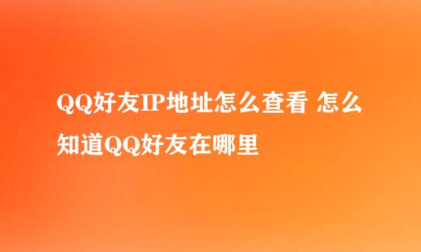QQ好友IP地址怎么查看 怎么知道QQ好友在哪里