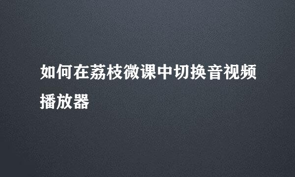 如何在荔枝微课中切换音视频播放器