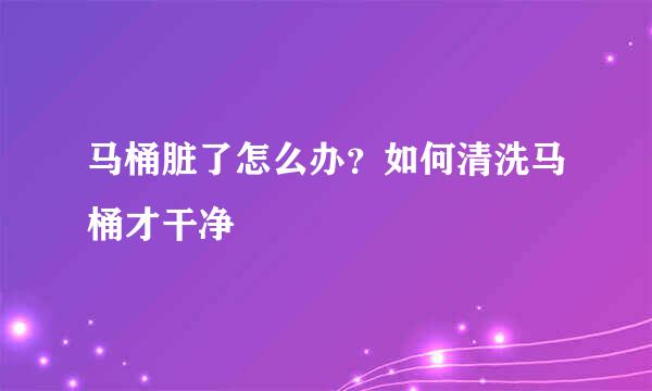 马桶脏了怎么办？如何清洗马桶才干净