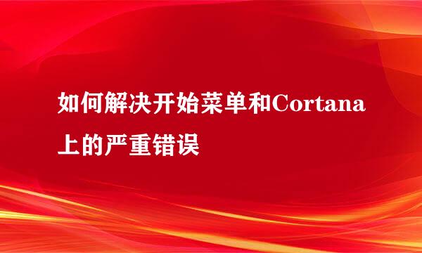 如何解决开始菜单和Cortana上的严重错误