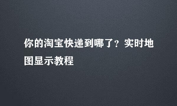 你的淘宝快递到哪了？实时地图显示教程