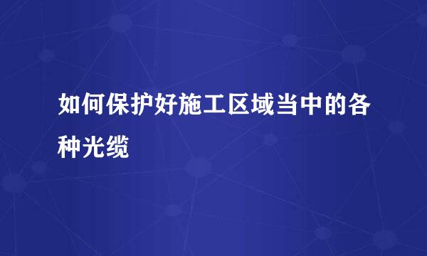 如何保护好施工区域当中的各种光缆