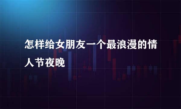 怎样给女朋友一个最浪漫的情人节夜晚