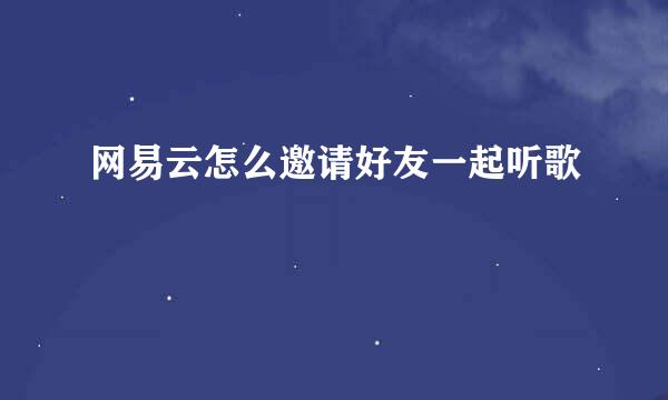 网易云怎么邀请好友一起听歌