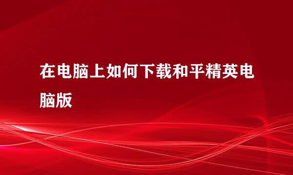 在电脑上如何下载和平精英电脑版