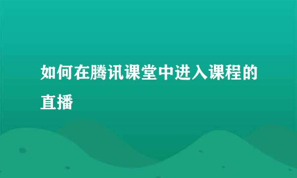 如何在腾讯课堂中进入课程的直播