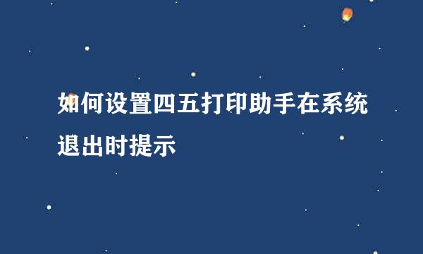 如何设置四五打印助手在系统退出时提示