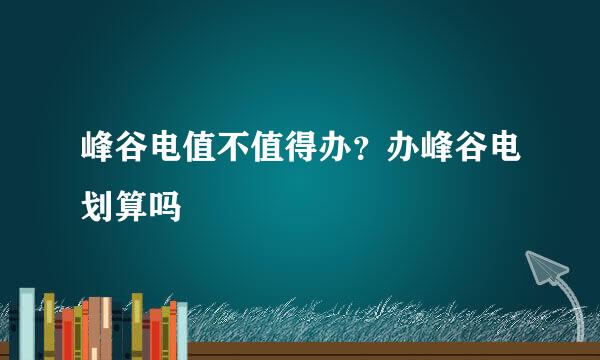 峰谷电值不值得办？办峰谷电划算吗