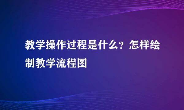 教学操作过程是什么？怎样绘制教学流程图