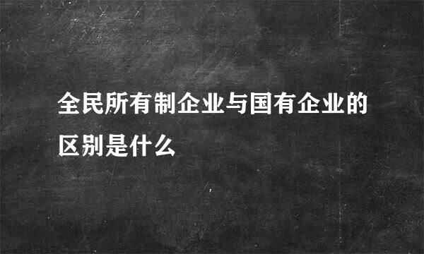 全民所有制企业与国有企业的区别是什么