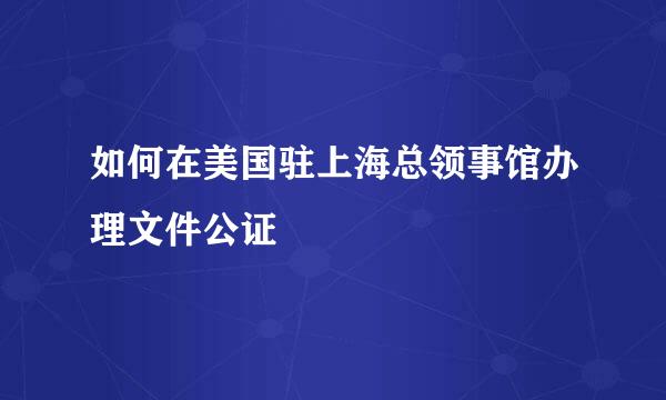 如何在美国驻上海总领事馆办理文件公证