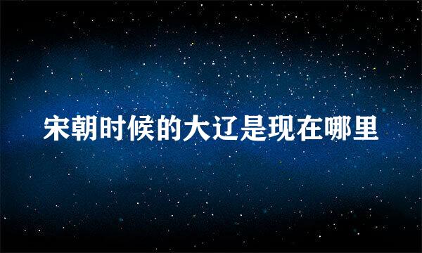 宋朝时候的大辽是现在哪里