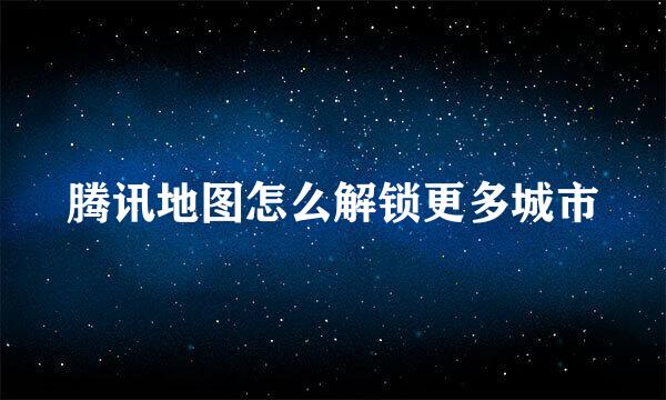 腾讯地图怎么解锁更多城市