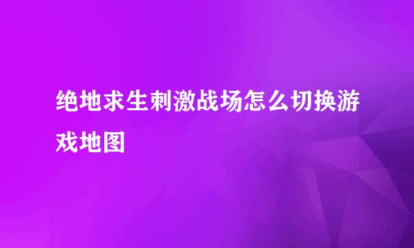 绝地求生刺激战场怎么切换游戏地图