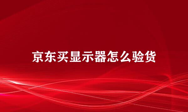 京东买显示器怎么验货