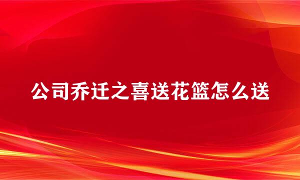 公司乔迁之喜送花篮怎么送