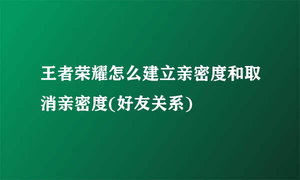 王者荣耀怎么建立亲密度和取消亲密度(好友关系)