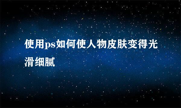 使用ps如何使人物皮肤变得光滑细腻