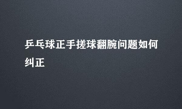 乒乓球正手搓球翻腕问题如何纠正