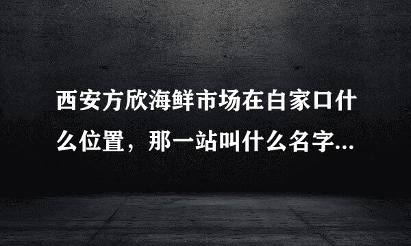 西安方欣海鲜市场在白家口什么位置，那一站叫什么名字啊？我在西工大，不知道坐什么公交去