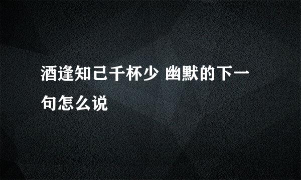酒逢知己千杯少 幽默的下一句怎么说