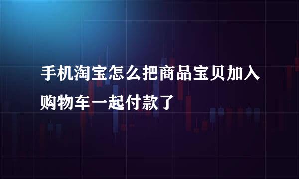 手机淘宝怎么把商品宝贝加入购物车一起付款了