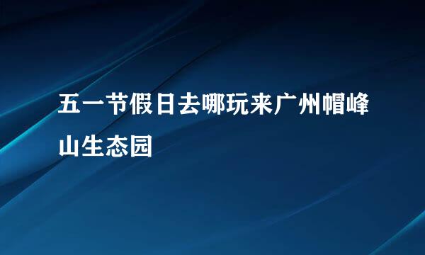 五一节假日去哪玩来广州帽峰山生态园