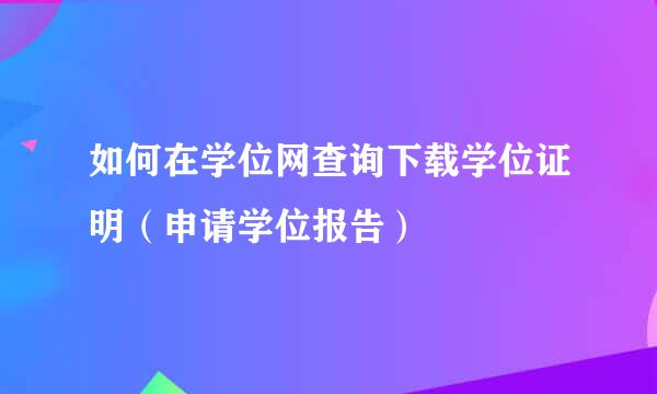如何在学位网查询下载学位证明（申请学位报告）