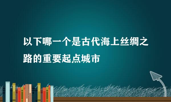 以下哪一个是古代海上丝绸之路的重要起点城市